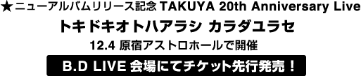 ニューアルバムリリース記念TAKUYA 20th Anniversary Live
トキドキオトハアラシ カラダユラセ
12.4 原宿アストロホールで開催
B.D LIVE会場にて先行発売！
